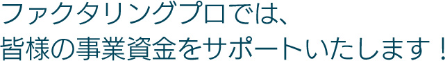 ファクタリング プロでは、皆様の事業資金をサポートいたします!